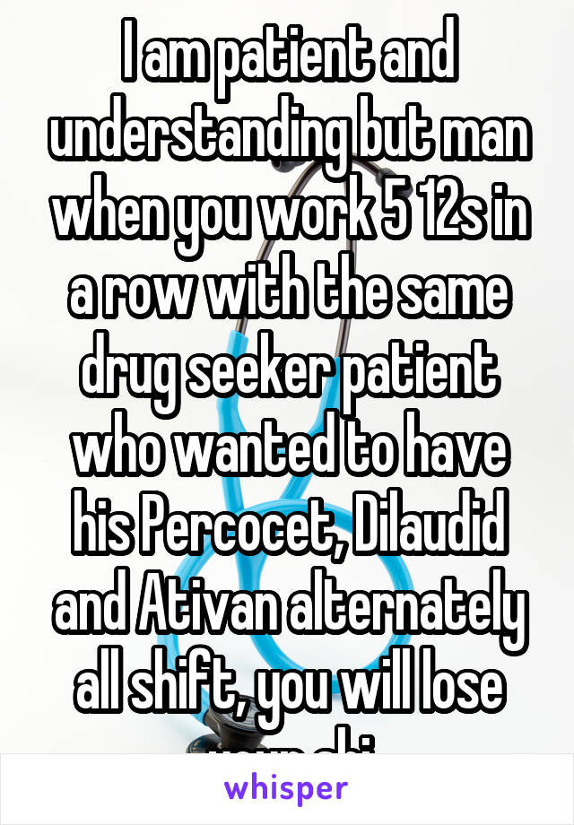 I am patient and understanding but man when you work 5 12s in a row with the same drug seeker patient who wanted to have his Percocet, Dilaudid and Ativan alternately all shift, you will lose your shi