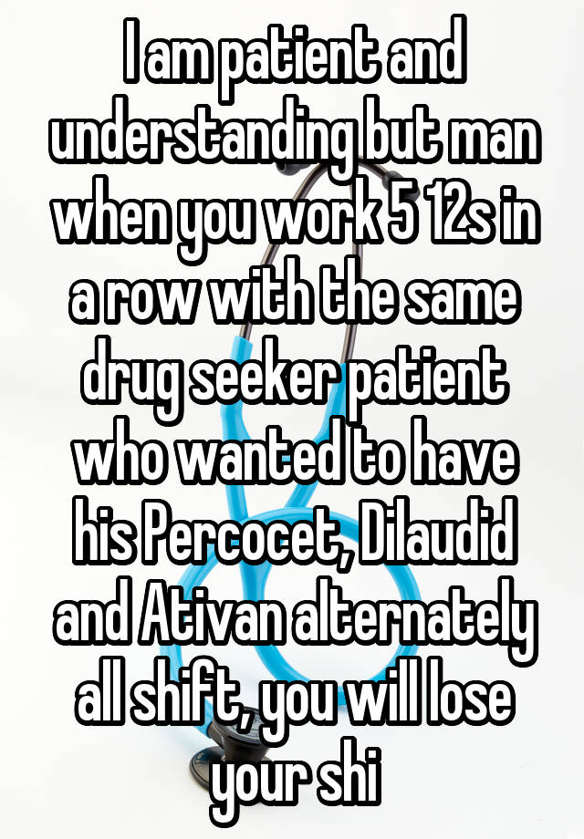 I am patient and understanding but man when you work 5 12s in a row with the same drug seeker patient who wanted to have his Percocet, Dilaudid and Ativan alternately all shift, you will lose your shi