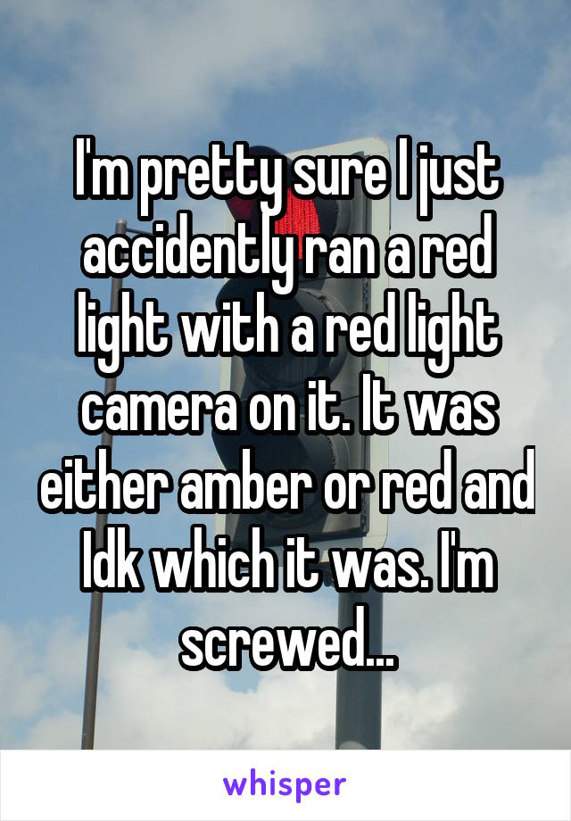 I'm pretty sure I just accidently ran a red light with a red light camera on it. It was either amber or red and Idk which it was. I'm screwed...