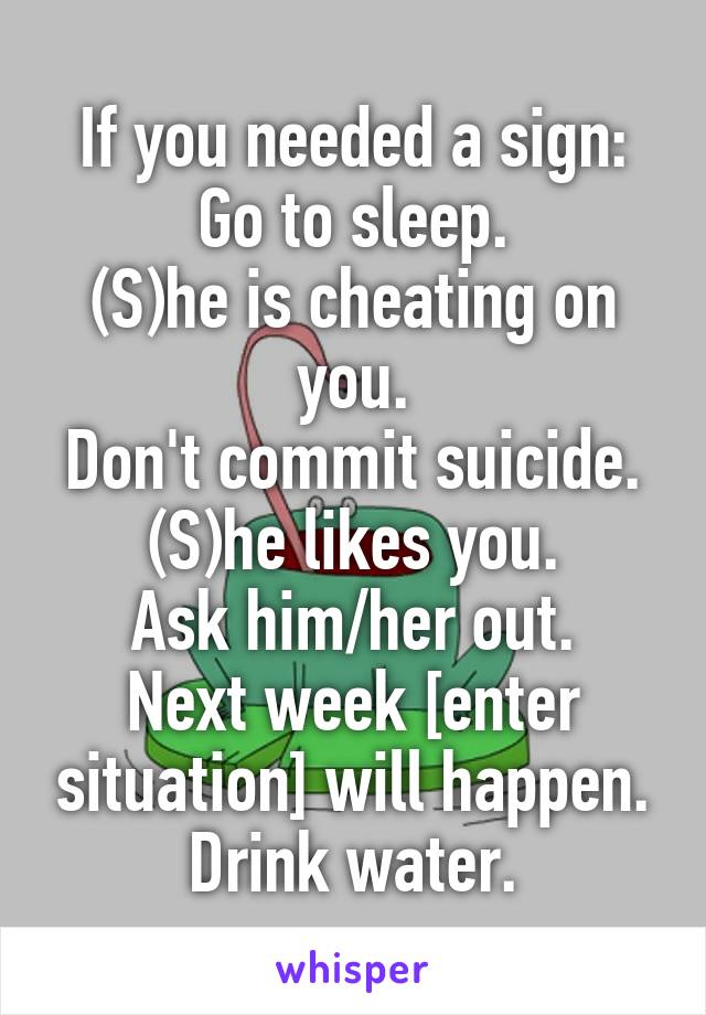 If you needed a sign:
Go to sleep.
(S)he is cheating on you.
Don't commit suicide.
(S)he likes you.
Ask him/her out.
Next week [enter situation] will happen.
Drink water.