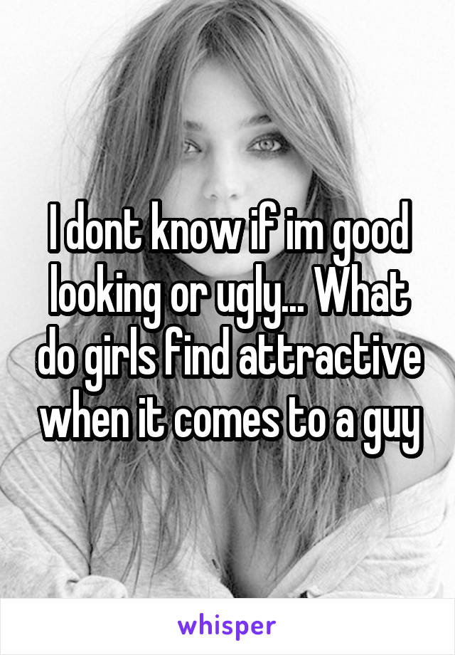 I dont know if im good looking or ugly... What do girls find attractive when it comes to a guy
