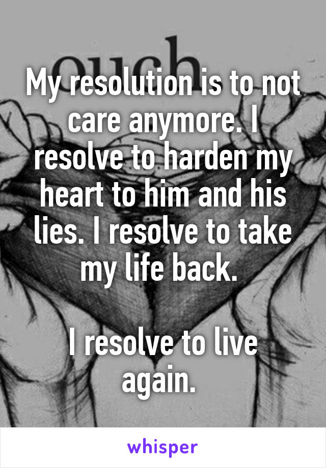 My resolution is to not care anymore. I resolve to harden my heart to him and his lies. I resolve to take my life back. 

I resolve to live again. 