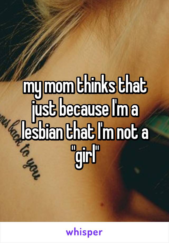 my mom thinks that just because I'm a lesbian that I'm not a "girl"