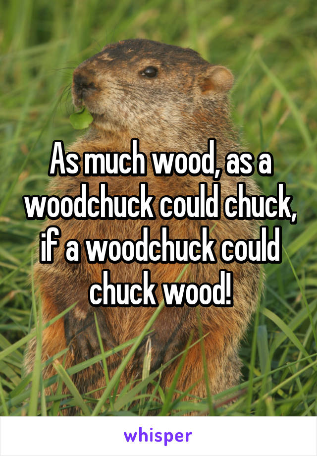 As much wood, as a woodchuck could chuck, if a woodchuck could chuck wood!