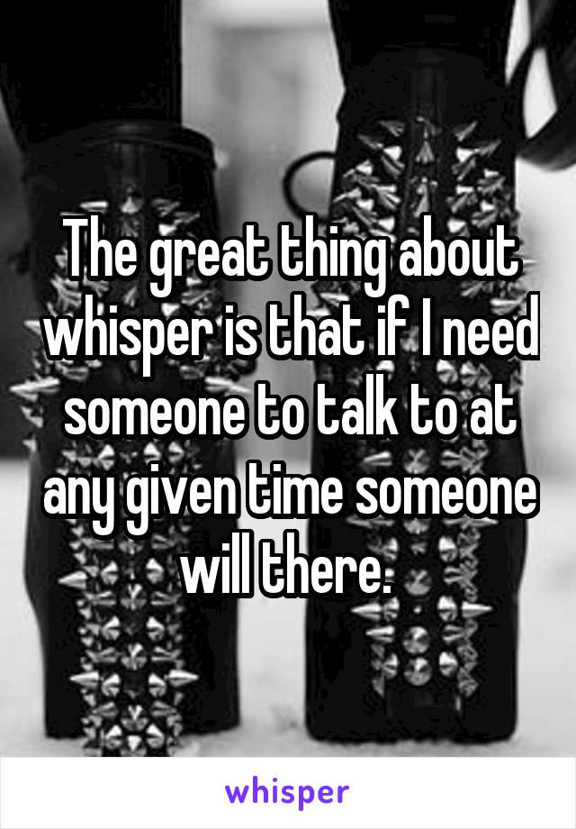 The great thing about whisper is that if I need someone to talk to at any given time someone will there. 