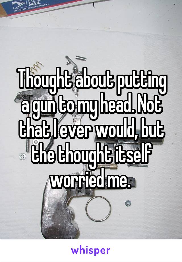 Thought about putting a gun to my head. Not that I ever would, but the thought itself worried me. 