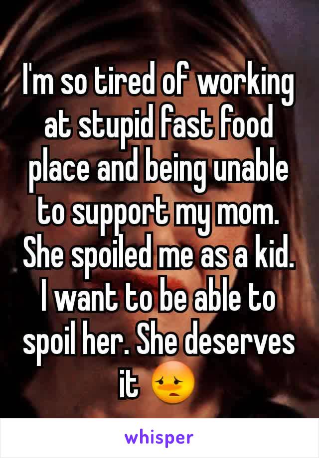 I'm so tired of working at stupid fast food place and being unable to support my mom. She spoiled me as a kid. I want to be able to spoil her. She deserves it 😳