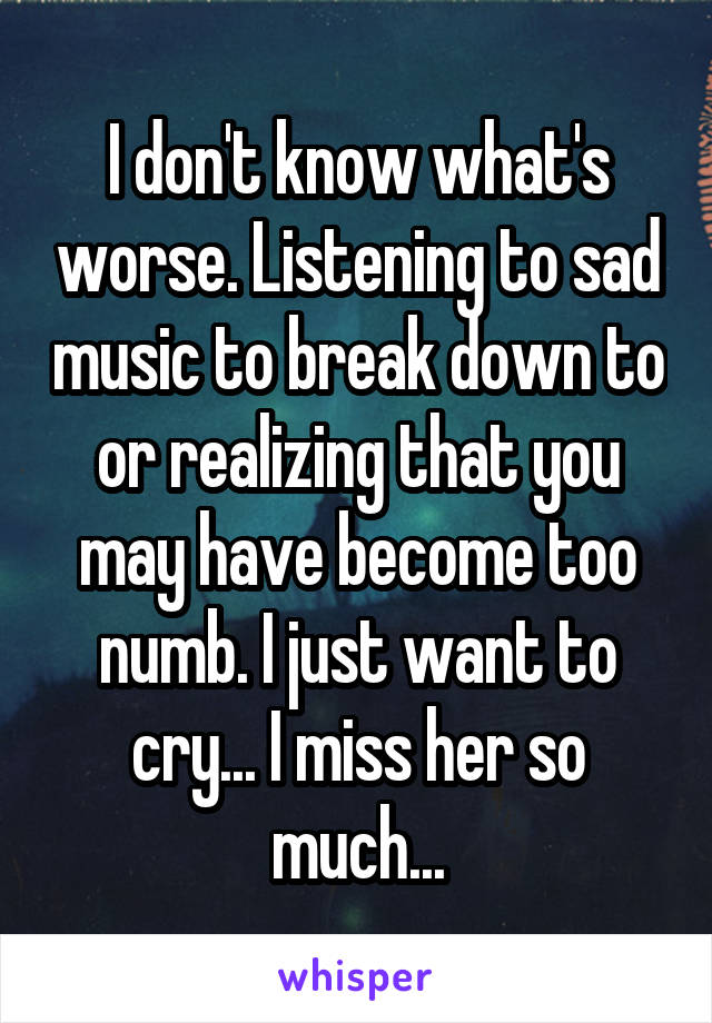 I don't know what's worse. Listening to sad music to break down to or realizing that you may have become too numb. I just want to cry... I miss her so much...