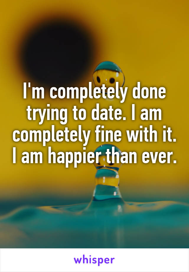 I'm completely done trying to date. I am completely fine with it. I am happier than ever. 