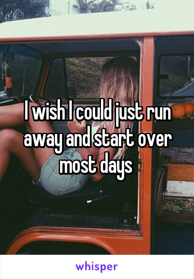 I wish I could just run away and start over most days 
