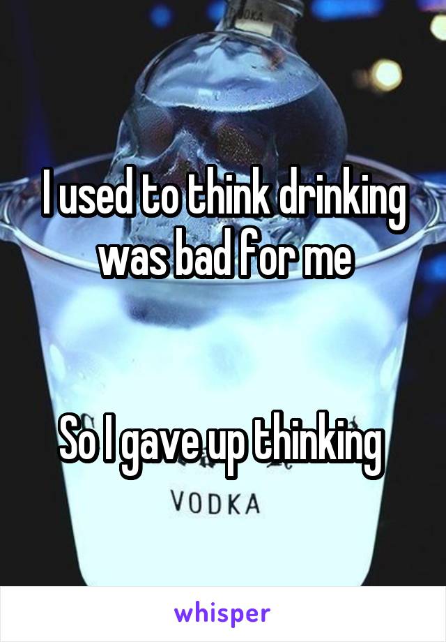 I used to think drinking was bad for me


So I gave up thinking 