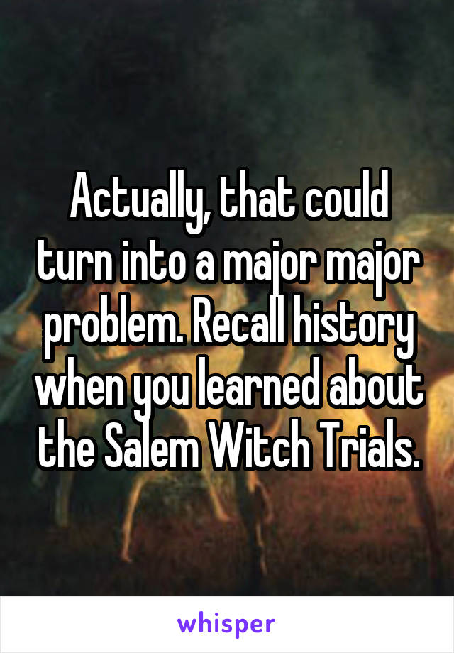 Actually, that could turn into a major major problem. Recall history when you learned about the Salem Witch Trials.