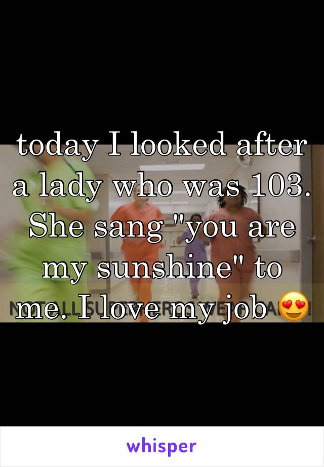 today I looked after a lady who was 103. She sang "you are my sunshine" to me. I love my job 😍