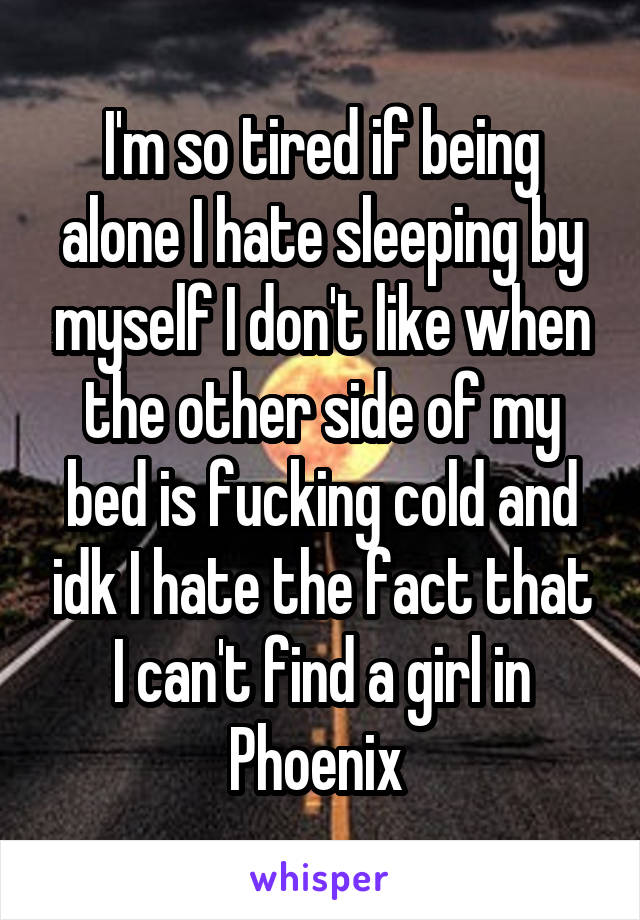 I'm so tired if being alone I hate sleeping by myself I don't like when the other side of my bed is fucking cold and idk I hate the fact that I can't find a girl in Phoenix 