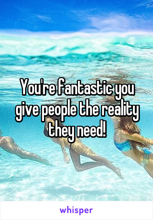 You're fantastic you give people the reality they need!