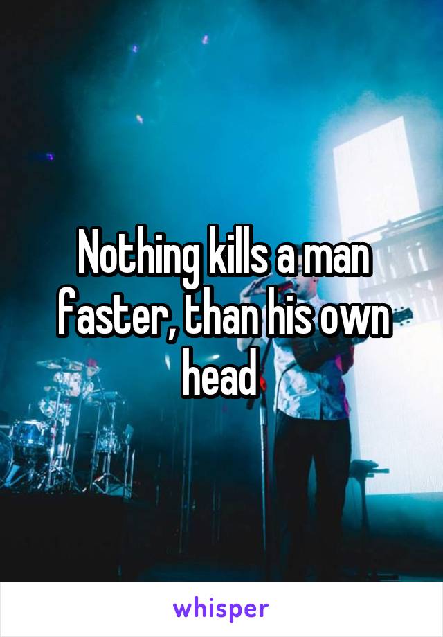 Nothing kills a man faster, than his own head 