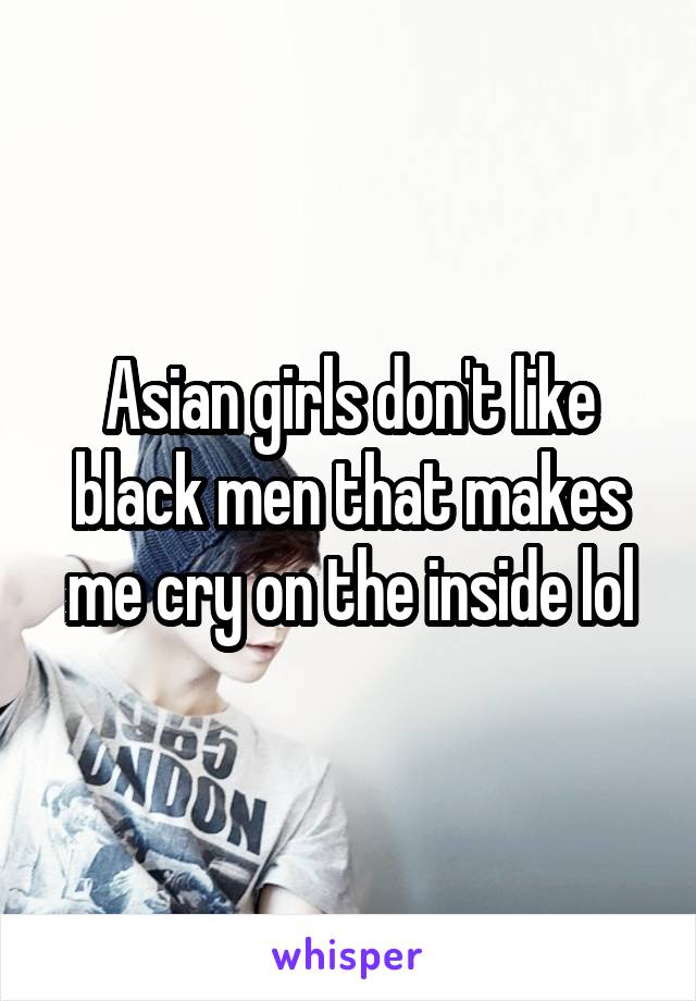 Asian girls don't like black men that makes me cry on the inside lol