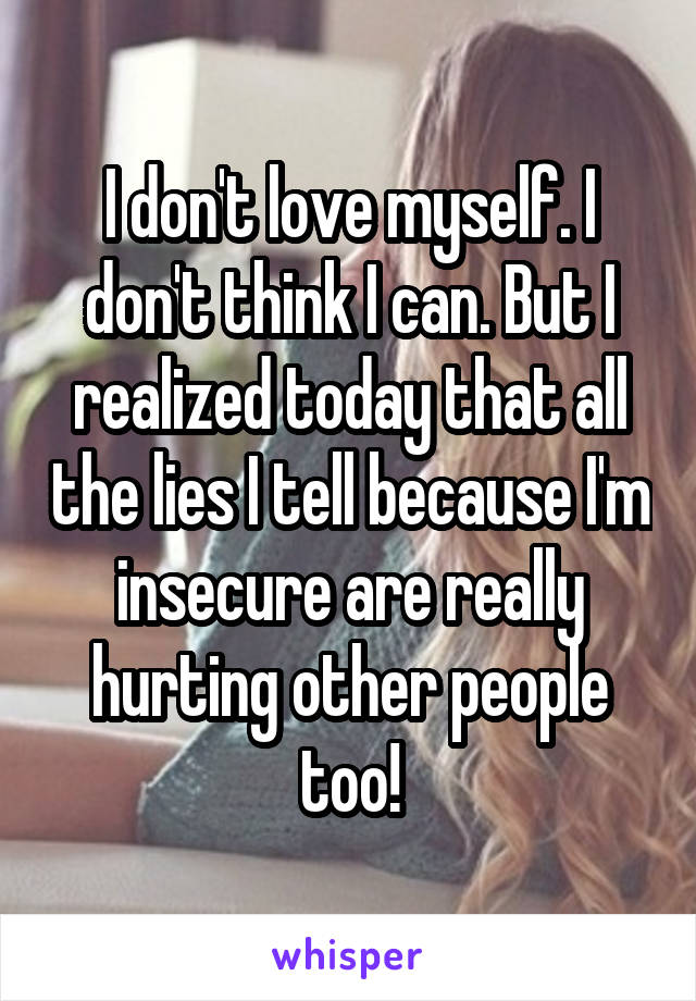 I don't love myself. I don't think I can. But I realized today that all the lies I tell because I'm insecure are really hurting other people too!