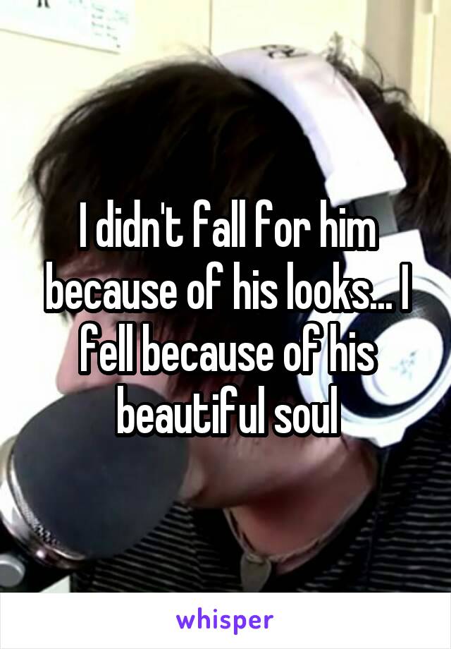 I didn't fall for him because of his looks... I fell because of his beautiful soul