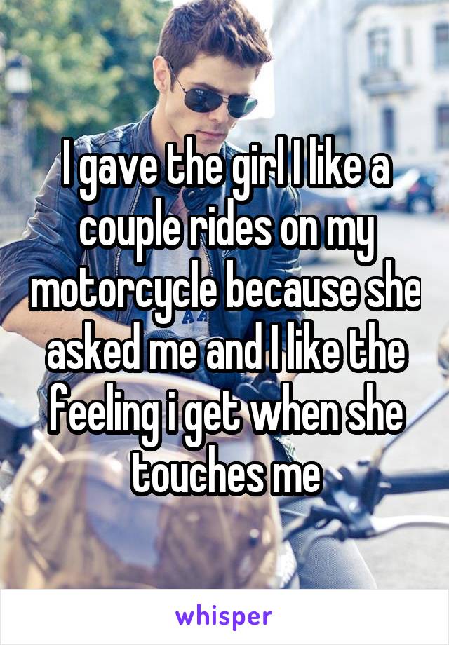 I gave the girl I like a couple rides on my motorcycle because she asked me and I like the feeling i get when she touches me