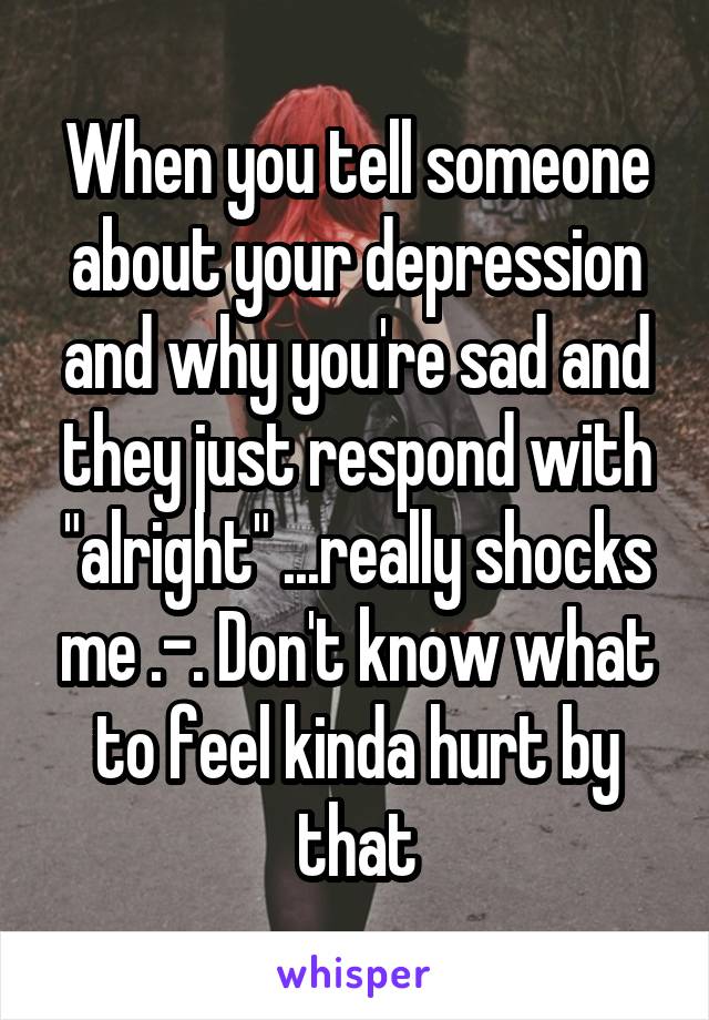 When you tell someone about your depression and why you're sad and they just respond with "alright" ...really shocks me .-. Don't know what to feel kinda hurt by that