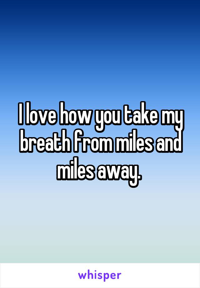 I love how you take my breath from miles and miles away. 