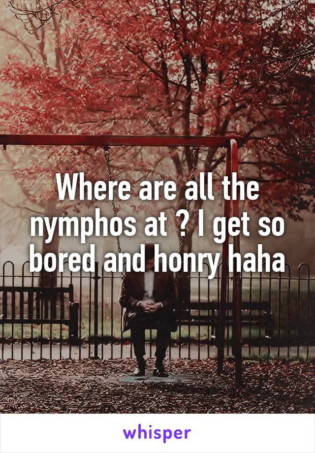 Where are all the nymphos at ? I get so bored and honry haha