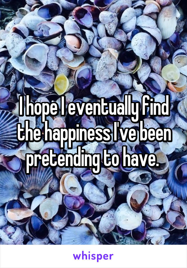 I hope I eventually find the happiness I've been pretending to have. 
