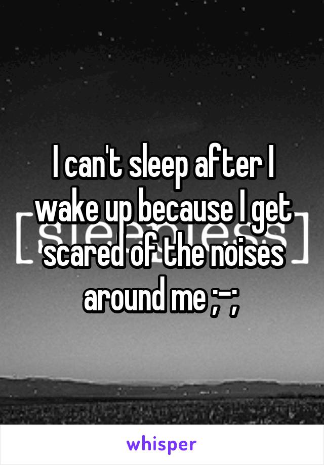 I can't sleep after I wake up because I get scared of the noises around me ;-; 