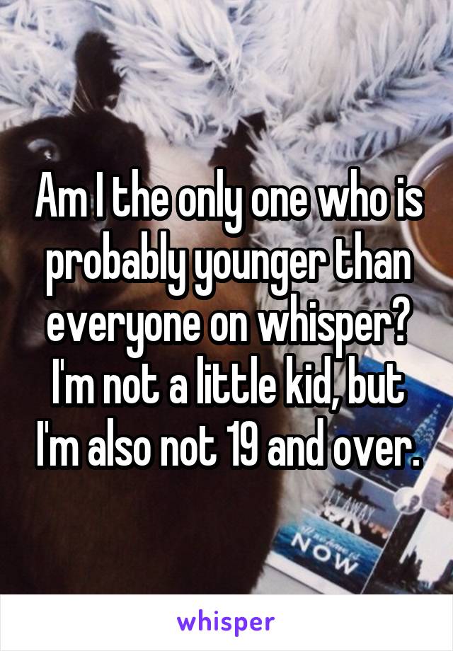 Am I the only one who is probably younger than everyone on whisper? I'm not a little kid, but I'm also not 19 and over.
