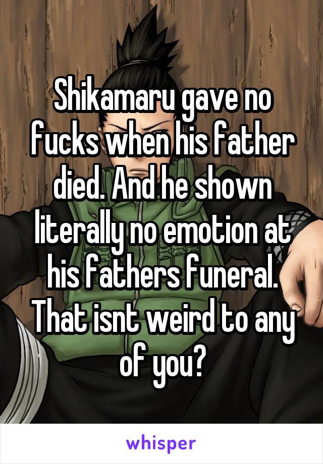 Shikamaru gave no fucks when his father died. And he shown literally no emotion at his fathers funeral. That isnt weird to any of you?