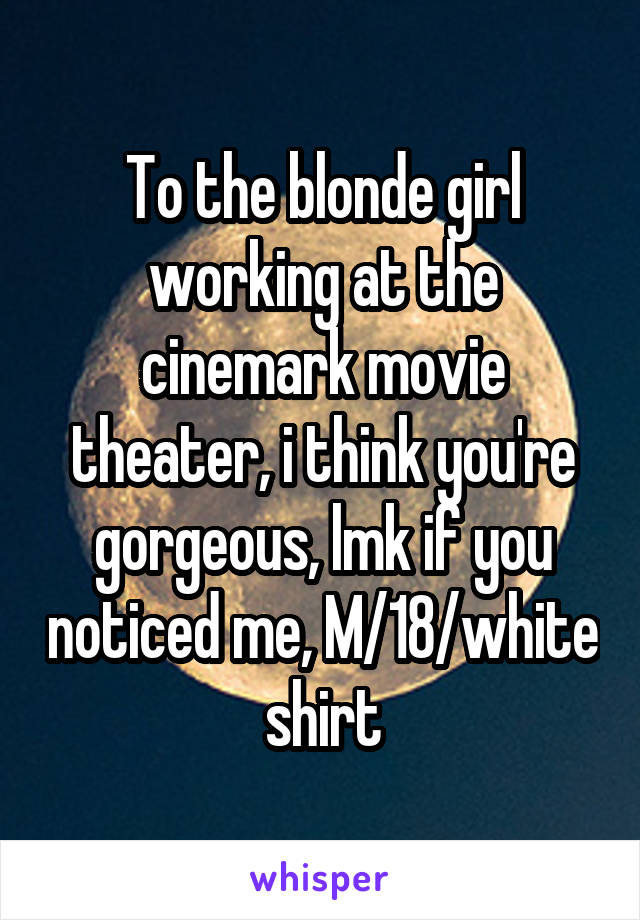 To the blonde girl working at the cinemark movie theater, i think you're gorgeous, lmk if you noticed me, M/18/white shirt