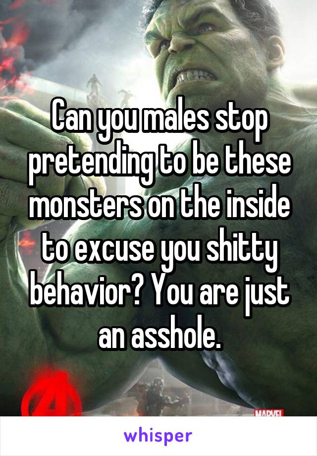 Can you males stop pretending to be these monsters on the inside to excuse you shitty behavior? You are just an asshole.