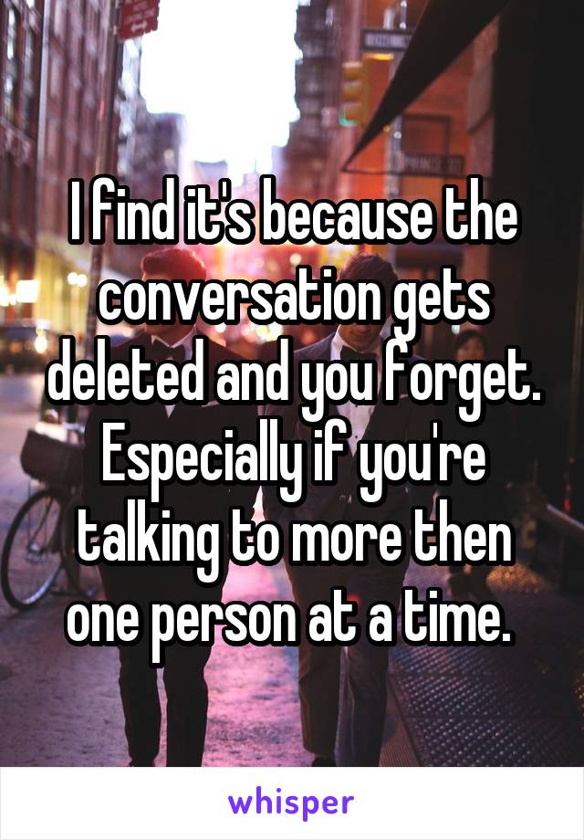 I find it's because the conversation gets deleted and you forget. Especially if you're talking to more then one person at a time. 