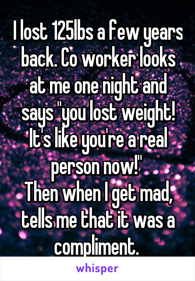 I lost 125lbs a few years back. Co worker looks at me one night and says "you lost weight! It's like you're a real person now!" 
Then when I get mad, tells me that it was a compliment. 