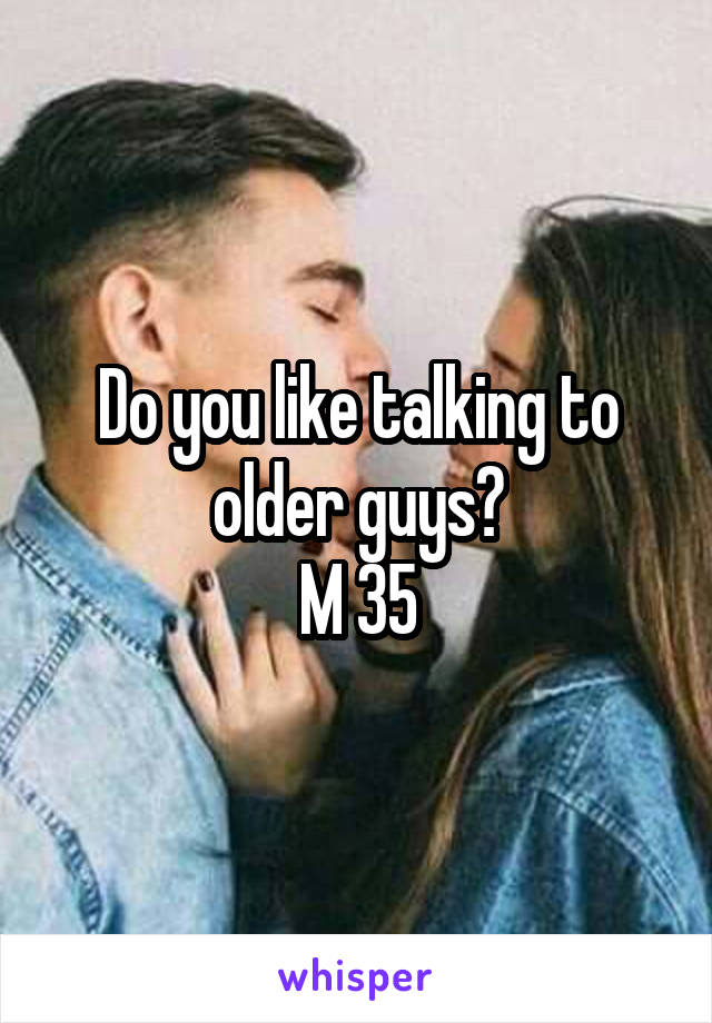 Do you like talking to older guys?
M 35