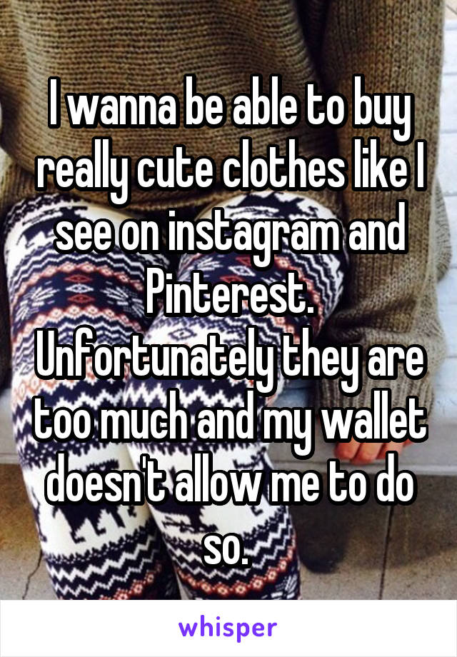 I wanna be able to buy really cute clothes like I see on instagram and Pinterest. Unfortunately they are too much and my wallet doesn't allow me to do so. 