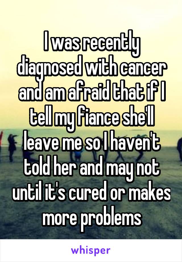 I was recently diagnosed with cancer and am afraid that if I tell my fiance she'll leave me so I haven't told her and may not until it's cured or makes more problems