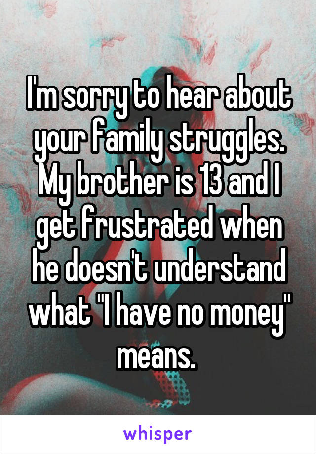 I'm sorry to hear about your family struggles. My brother is 13 and I get frustrated when he doesn't understand what "I have no money" means. 