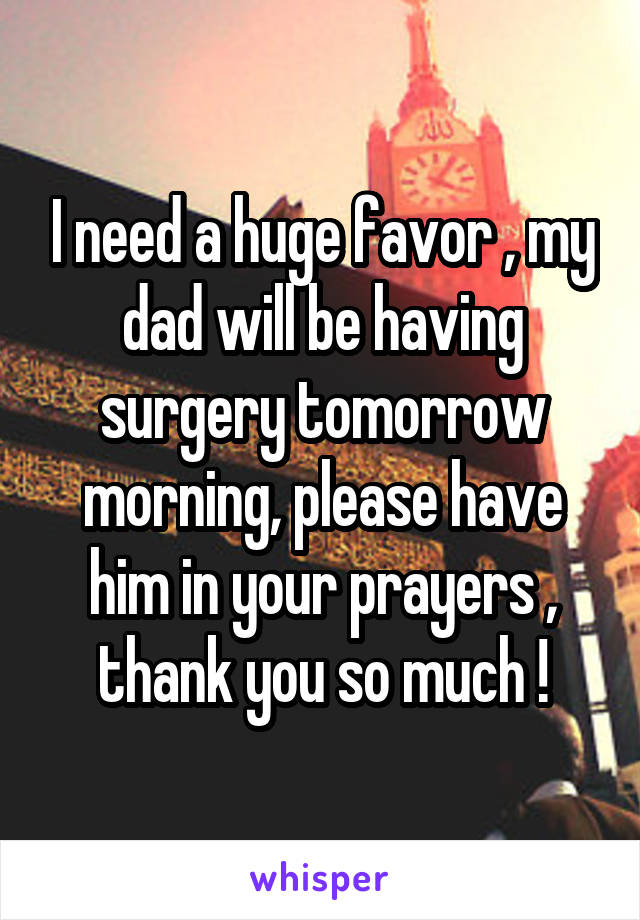 I need a huge favor , my dad will be having surgery tomorrow morning, please have him in your prayers , thank you so much !