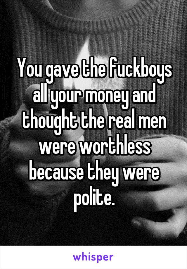 You gave the fuckboys all your money and thought the real men were worthless because they were polite.