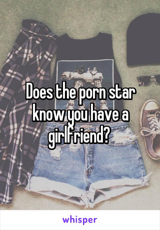 Does the porn star know you have a girlfriend? 