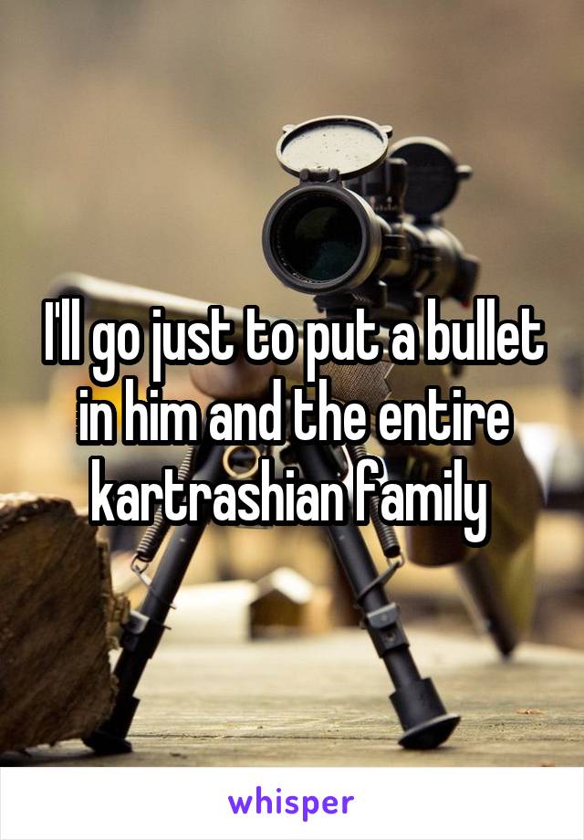 I'll go just to put a bullet in him and the entire kartrashian family 