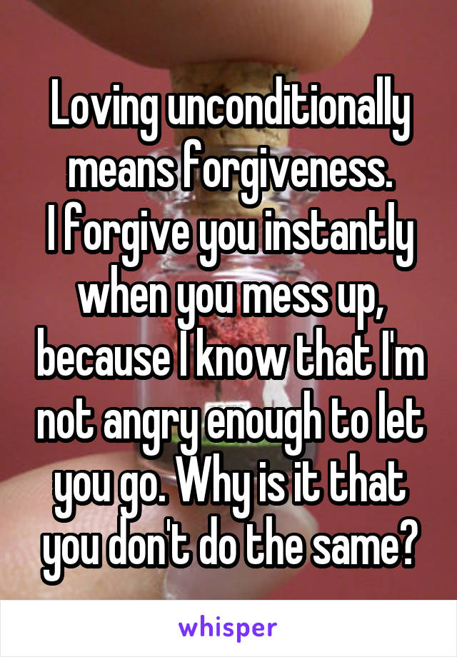 Loving unconditionally means forgiveness.
I forgive you instantly when you mess up, because I know that I'm not angry enough to let you go. Why is it that you don't do the same?