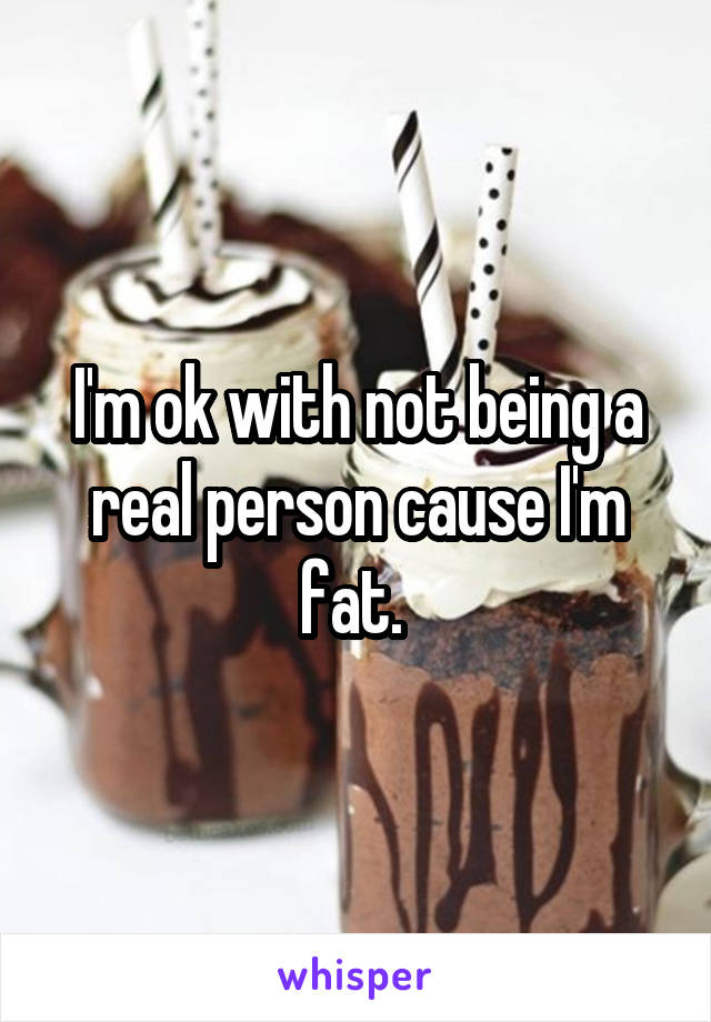 I'm ok with not being a real person cause I'm fat. 