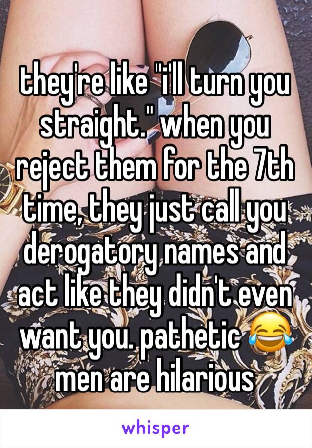 they're like "i'll turn you straight." when you reject them for the 7th time, they just call you derogatory names and act like they didn't even want you. pathetic 😂men are hilarious