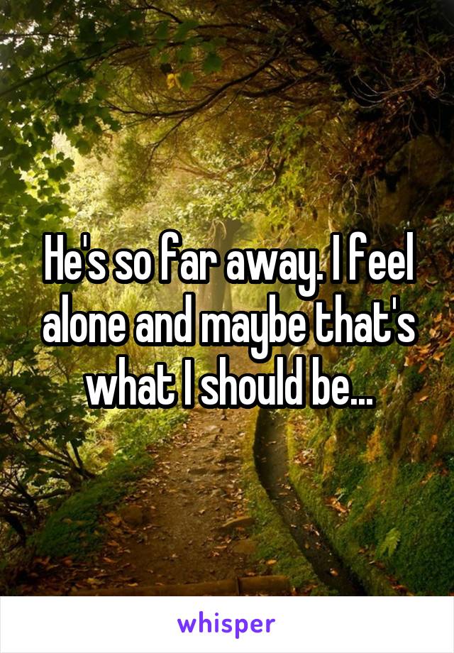 He's so far away. I feel alone and maybe that's what I should be...