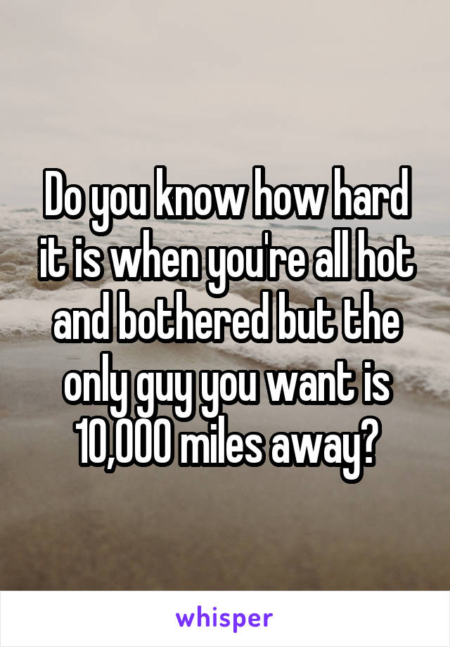 Do you know how hard it is when you're all hot and bothered but the only guy you want is 10,000 miles away?
