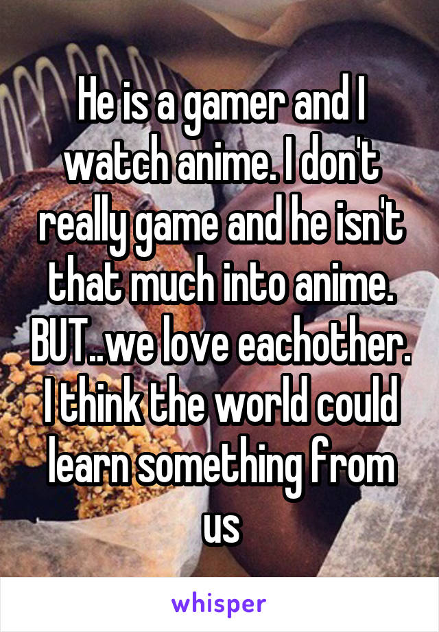 He is a gamer and I watch anime. I don't really game and he isn't that much into anime. BUT..we love eachother. I think the world could learn something from us