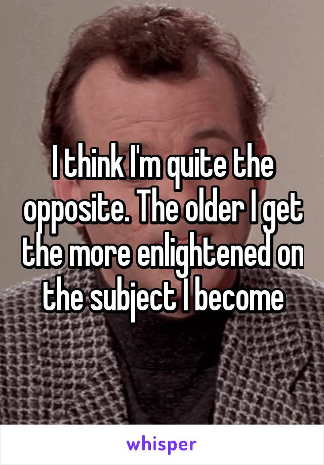 I think I'm quite the opposite. The older I get the more enlightened on the subject I become